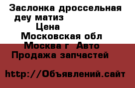 Заслонка дроссельная деу матиз Daewoo Matiz › Цена ­ 5 000 - Московская обл., Москва г. Авто » Продажа запчастей   